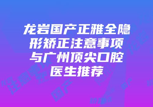 龙岩国产正雅全隐形矫正注意事项与广州顶尖口腔医生推荐