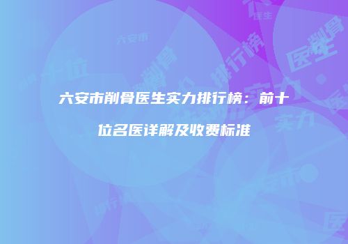 六安市削骨医生实力排行榜：前十位名医详解及收费标准