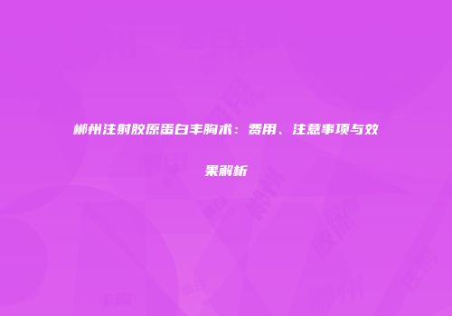 郴州注射胶原蛋白丰胸术：费用、注意事项与效果解析