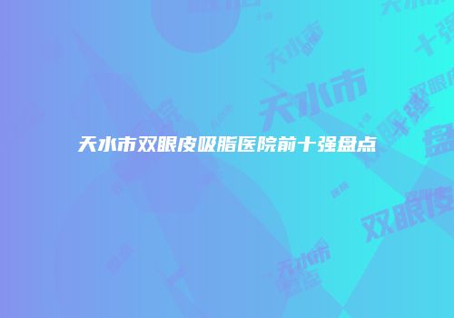 天水市双眼皮吸脂医院前十强盘点