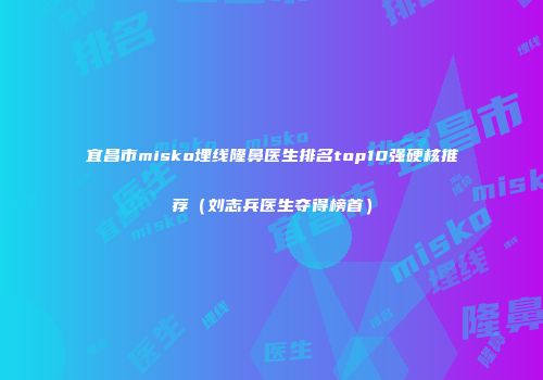 宜昌市misko埋线隆鼻医生排名top10强硬核推荐（刘志兵医生夺得榜首）