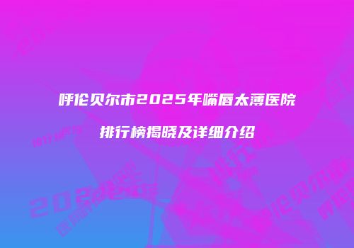 呼伦贝尔市2025年嘴唇太薄医院排行榜揭晓及详细介绍