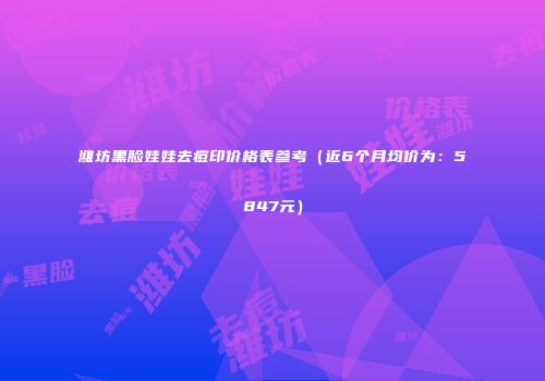 潍坊黑脸娃娃去痘印价格表参考（近6个月均价为：5847元）