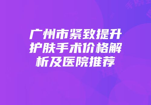 广州市紧致提升护肤手术价格解析及医院推荐