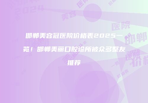 邯郸美容冠医院价格表2025一览！邯郸美丽口腔诊所被众多整友推荐