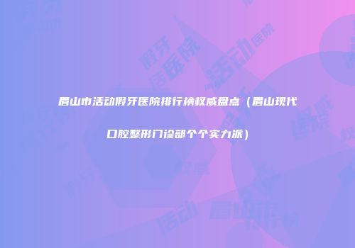 眉山市活动假牙医院排行榜权威盘点（眉山现代口腔整形门诊部个个实力派）