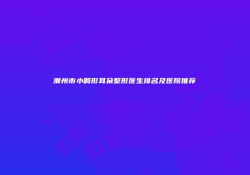 潮州市小畸形耳朵整形医生排名及医院推荐