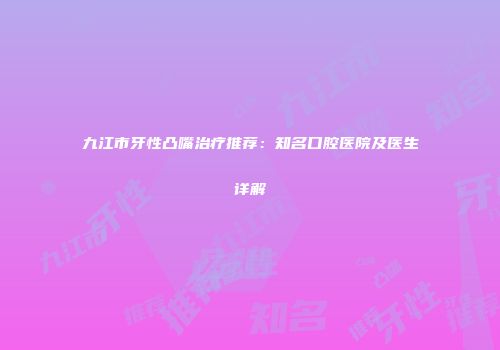 九江市牙性凸嘴治疗推荐：知名口腔医院及医生详解
