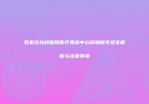 石家庄以岭医院医疗美容中心药物脱毛安全解析与注意事项