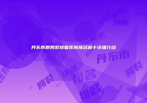 丹东市唇腭裂修复医院排名前十详细介绍