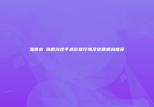淮南市袪鼻唇沟纹手术价格行情及优质机构推荐