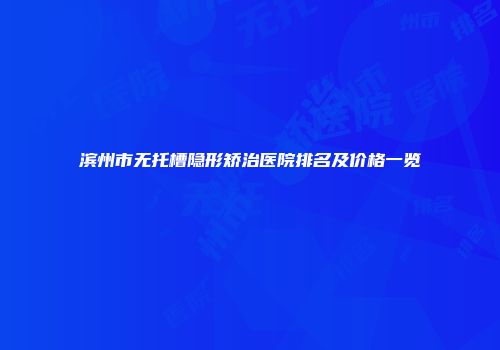 滨州市无托槽隐形矫治医院排名及价格一览