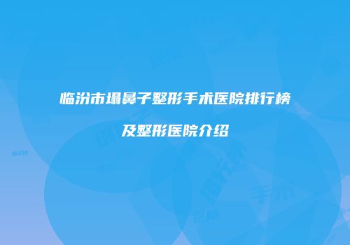 临汾市塌鼻子整形手术医院排行榜及整形医院介绍