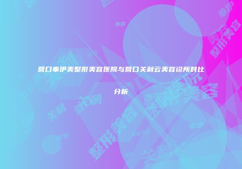 营口奉伊美整形美容医院与营口关利云美容诊所对比分析
