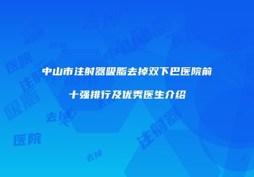 中山市注射器吸脂去掉双下巴医院前十强排行及优秀医生介绍