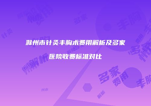 滁州市针灸丰胸术费用解析及多家医院收费标准对比