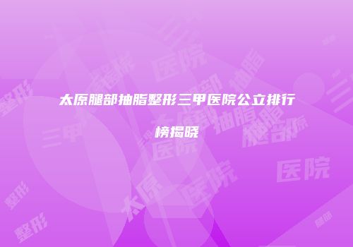 太原腿部抽脂整形三甲医院公立排行榜揭晓