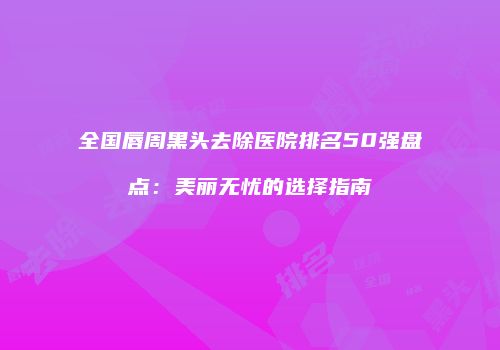 全国唇周黑头去除医院排名50强盘点：美丽无忧的选择指南