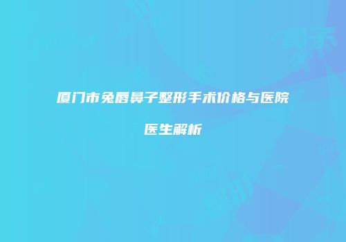 厦门市兔唇鼻子整形手术价格与医院医生解析