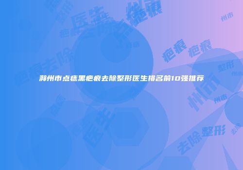 滁州市点痣黑疤痕去除整形医生排名前10强推荐
