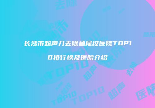 长沙市超声刀去除鱼尾纹医院TOP10排行榜及医院介绍