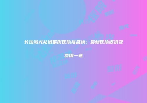 长沙激光祛斑整形医院排名榜：最新医院概况及费用一览