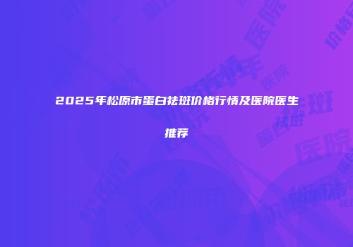 2025年松原市蛋白祛斑价格行情及医院医生推荐