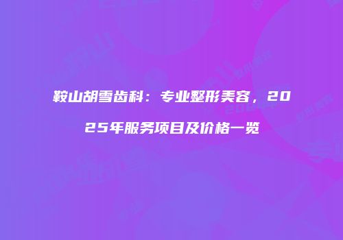 鞍山胡雪齿科：专业整形美容，2025年服务项目及价格一览