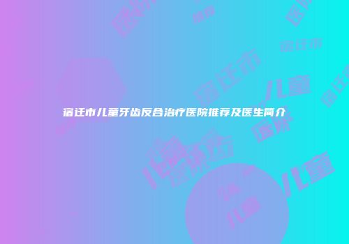 宿迁市儿童牙齿反合治疗医院推荐及医生简介