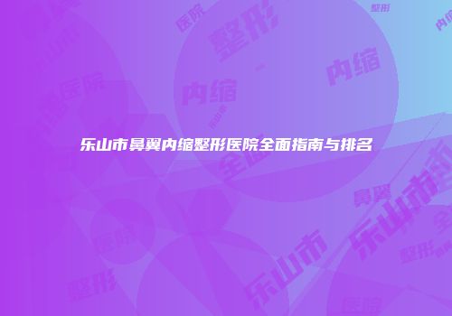 乐山市鼻翼内缩整形医院全面指南与排名