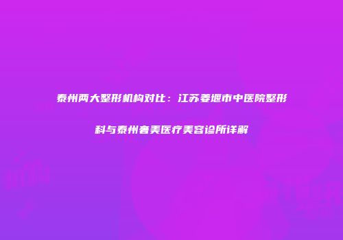 泰州两大整形机构对比：江苏姜堰市中医院整形科与泰州奢美医疗美容诊所详解