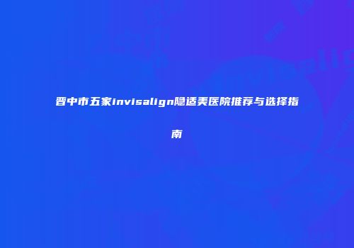 晋中市五家invisalign隐适美医院推荐与选择指南