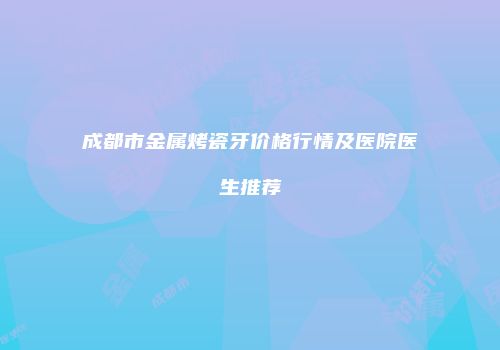 成都市金属烤瓷牙价格行情及医院医生推荐