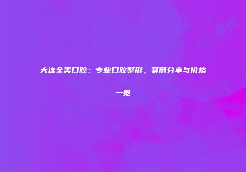 大连全美口腔：专业口腔整形，案例分享与价格一览
