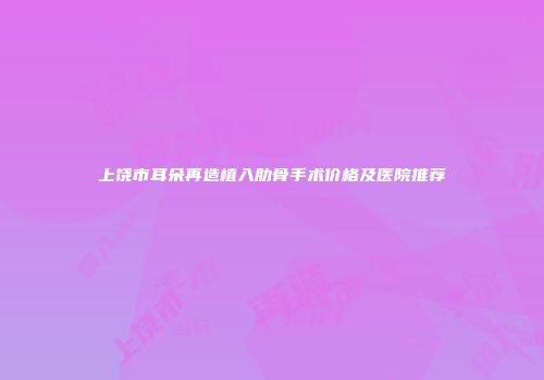 上饶市耳朵再造植入肋骨手术价格及医院推荐