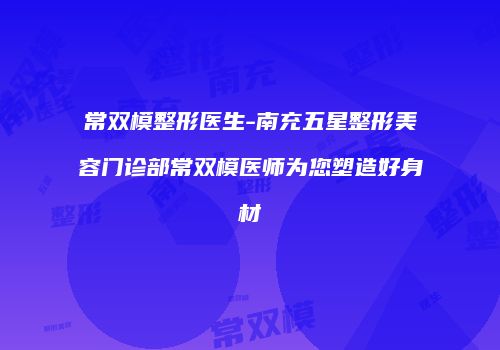 常双模整形医生-南充五星整形美容门诊部常双模医师为您塑造好身材