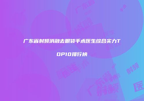 广东省射频消融去眼袋手术医生综合实力TOP10排行榜