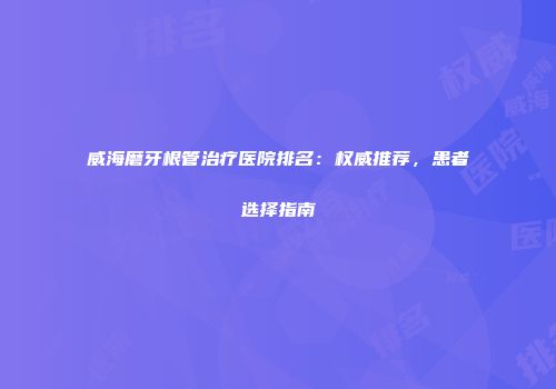 威海磨牙根管治疗医院排名：权威推荐，患者选择指南