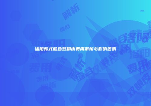 洛阳韩式缝合双眼皮费用解析与影响因素
