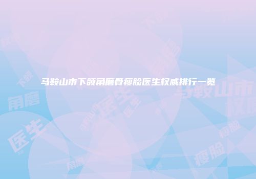 马鞍山市下颌角磨骨瘦脸医生权威排行一览