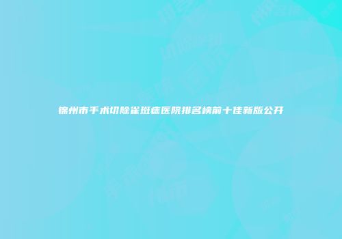 锦州市手术切除雀斑痣医院排名榜前十佳新版公开