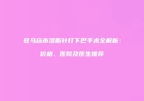 驻马店市溶脂针打下巴手术全解析：价格、医院及医生推荐