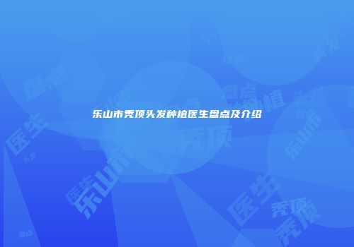 乐山市秃顶头发种植医生盘点及介绍