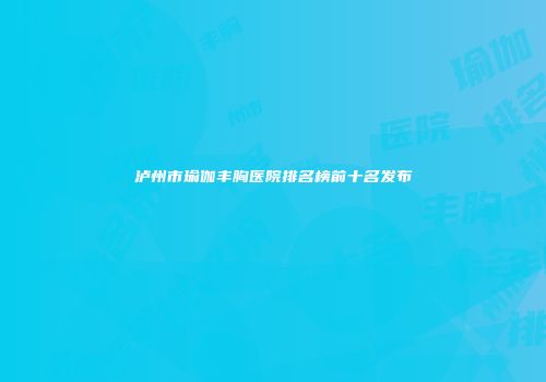 泸州市瑜伽丰胸医院排名榜前十名发布