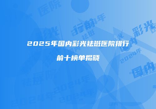 2025年国内彩光祛斑医院排行前十榜单揭晓