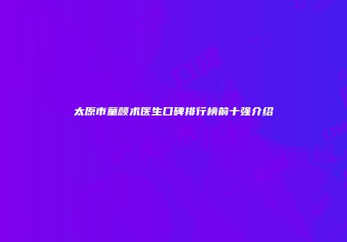 太原市童颜术医生口碑排行榜前十强介绍