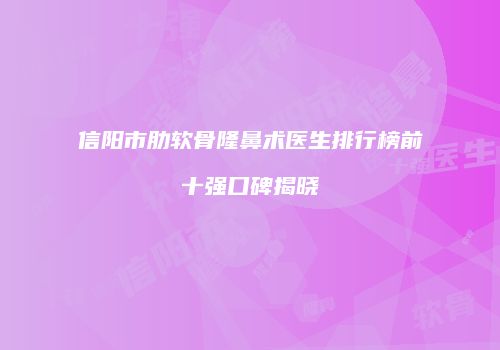 信阳市肋软骨隆鼻术医生排行榜前十强口碑揭晓