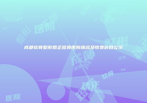 成都软骨整形矫正短鼻医院排名及收费价目公示
