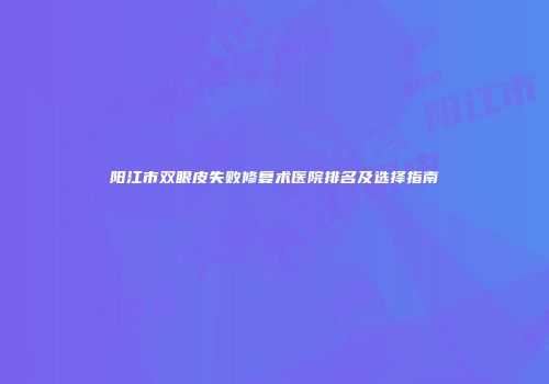 阳江市双眼皮失败修复术医院排名及选择指南