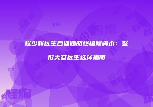 程少辉医生自体脂肪移植隆胸术：整形美容医生选择指南